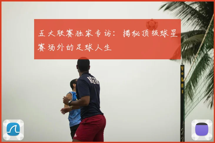 五大联赛独家专访：揭秘顶级球星赛场外的足球人生