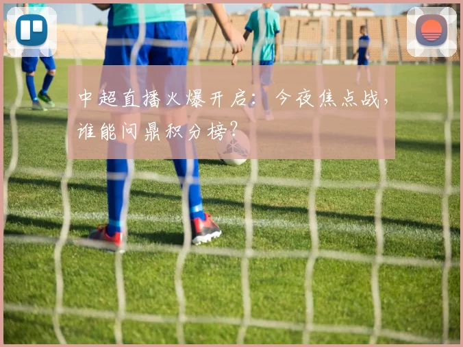 中超直播火爆开启:今夜焦点战,谁能问鼎积分榜?