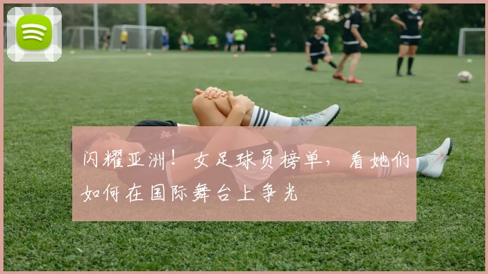 闪耀亚洲!女足球员榜单,看她们如何在国际舞台上争光